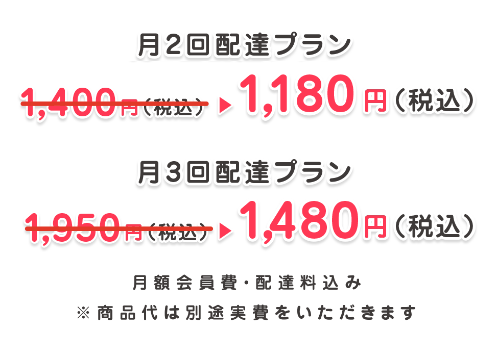 月2回配達プラン1,180円（税込）月3回配達プラン1,480円（税込）月額会員費・配達料込み ※商品代は別途実費をいただきます